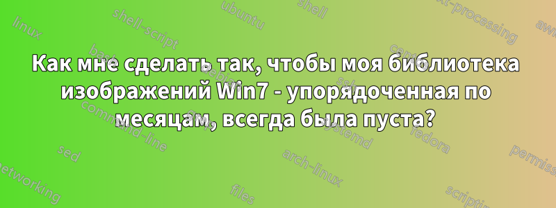 Как мне сделать так, чтобы моя библиотека изображений Win7 - упорядоченная по месяцам, всегда была пуста?