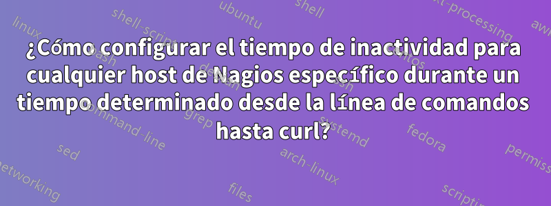 ¿Cómo configurar el tiempo de inactividad para cualquier host de Nagios específico durante un tiempo determinado desde la línea de comandos hasta curl?