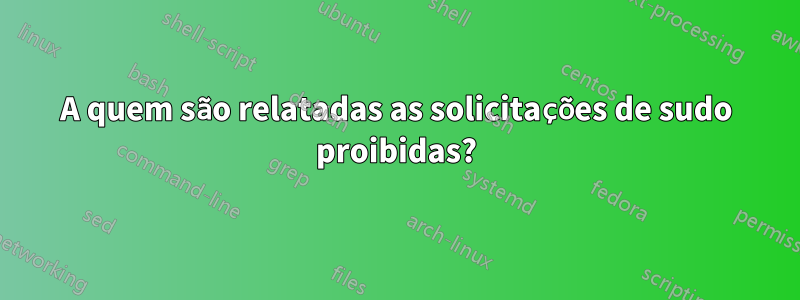 A quem são relatadas as solicitações de sudo proibidas?