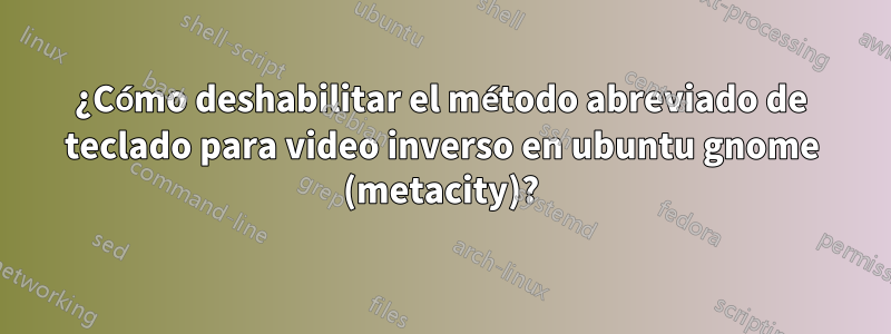 ¿Cómo deshabilitar el método abreviado de teclado para video inverso en ubuntu gnome (metacity)?