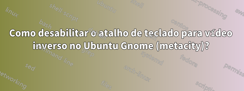 Como desabilitar o atalho de teclado para vídeo inverso no Ubuntu Gnome (metacity)?