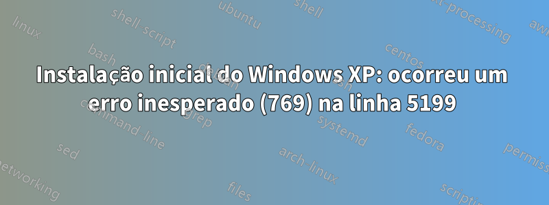 Instalação inicial do Windows XP: ocorreu um erro inesperado (769) na linha 5199