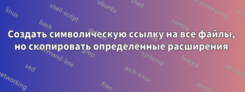 Создать символическую ссылку на все файлы, но скопировать определенные расширения