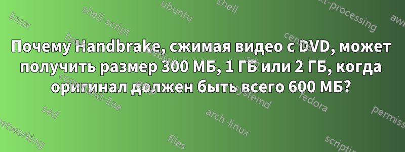 Почему Handbrake, сжимая видео с DVD, может получить размер 300 МБ, 1 ГБ или 2 ГБ, когда оригинал должен быть всего 600 МБ?