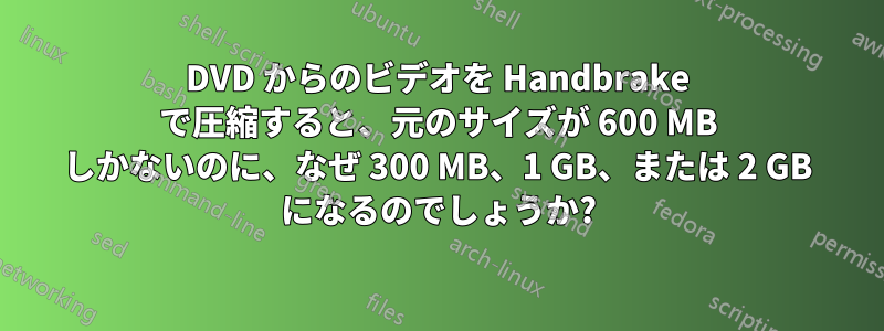 DVD からのビデオを Handbrake で圧縮すると、元のサイズが 600 MB しかないのに、なぜ 300 MB、1 GB、または 2 GB になるのでしょうか?