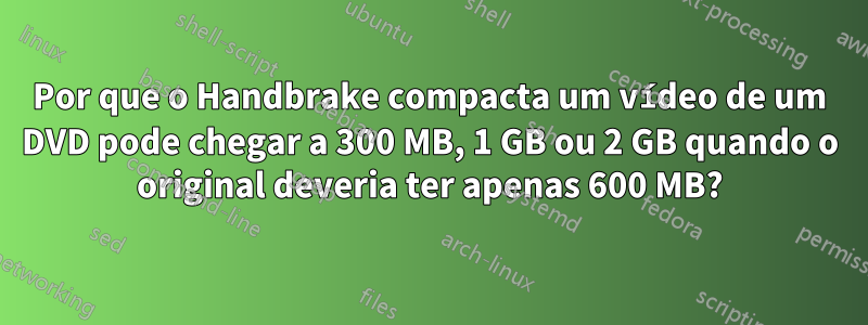 Por que o Handbrake compacta um vídeo de um DVD pode chegar a 300 MB, 1 GB ou 2 GB quando o original deveria ter apenas 600 MB?