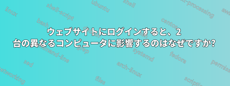 ウェブサイトにログインすると、2 台の異なるコンピュータに影響するのはなぜですか?