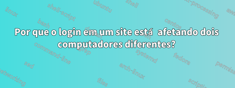 Por que o login em um site está afetando dois computadores diferentes?