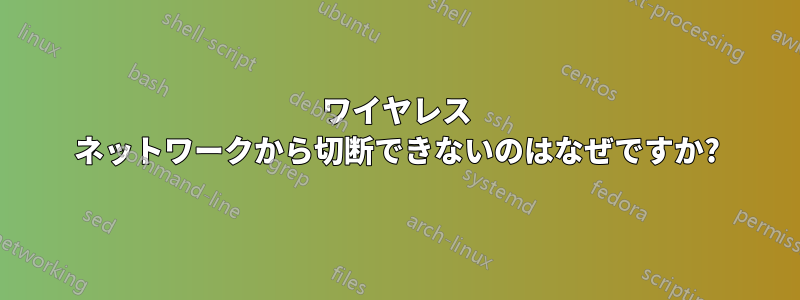 ワイヤレス ネットワークから切断できないのはなぜですか?