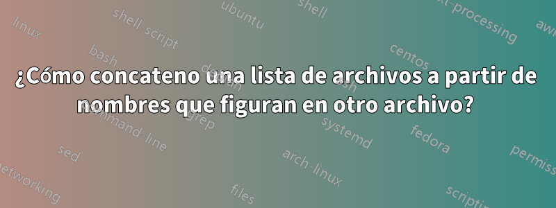 ¿Cómo concateno una lista de archivos a partir de nombres que figuran en otro archivo?