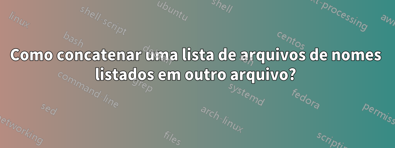 Como concatenar uma lista de arquivos de nomes listados em outro arquivo?