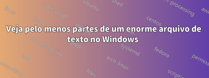 Veja pelo menos partes de um enorme arquivo de texto no Windows 