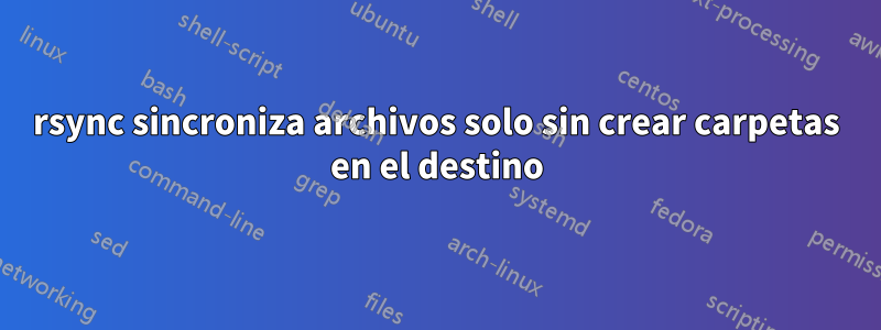 rsync sincroniza archivos solo sin crear carpetas en el destino