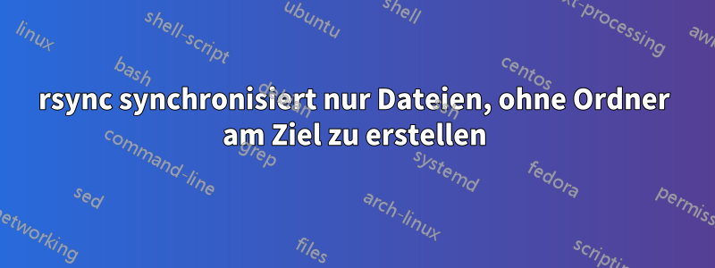 rsync synchronisiert nur Dateien, ohne Ordner am Ziel zu erstellen