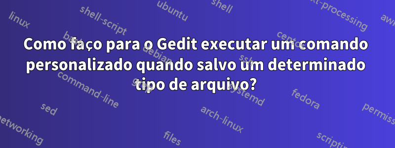 Como faço para o Gedit executar um comando personalizado quando salvo um determinado tipo de arquivo?