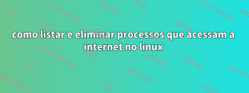 como listar e eliminar processos que acessam a internet no linux