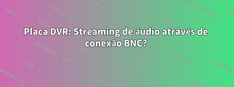 Placa DVR: Streaming de áudio através de conexão BNC?