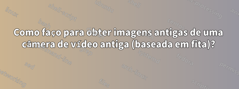 Como faço para obter imagens antigas de uma câmera de vídeo antiga (baseada em fita)?