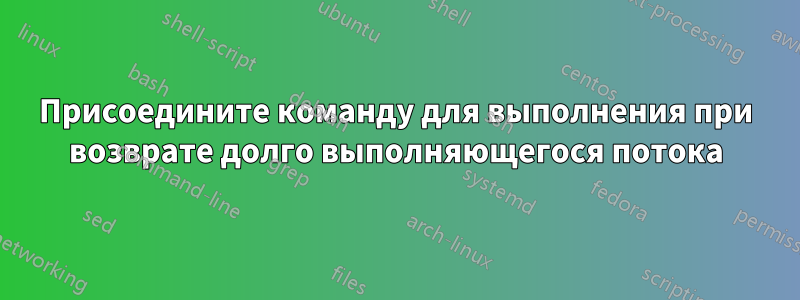 Присоедините команду для выполнения при возврате долго выполняющегося потока