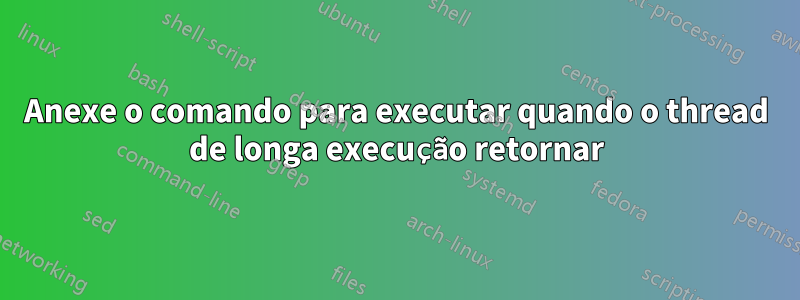 Anexe o comando para executar quando o thread de longa execução retornar