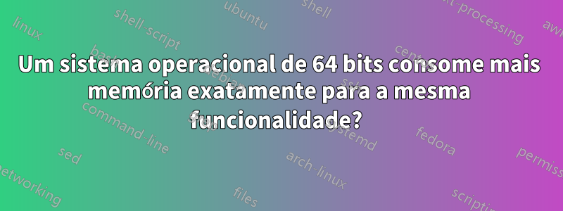 Um sistema operacional de 64 bits consome mais memória exatamente para a mesma funcionalidade? 