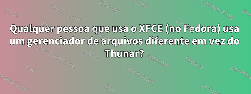 Qualquer pessoa que usa o XFCE (no Fedora) usa um gerenciador de arquivos diferente em vez do Thunar?