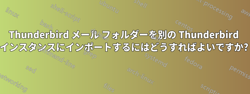 Thunderbird メール フォルダーを別の Thunderbird インスタンスにインポートするにはどうすればよいですか?