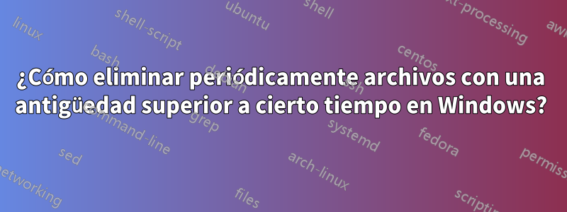 ¿Cómo eliminar periódicamente archivos con una antigüedad superior a cierto tiempo en Windows?