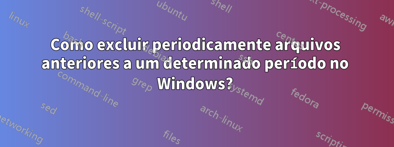 Como excluir periodicamente arquivos anteriores a um determinado período no Windows?