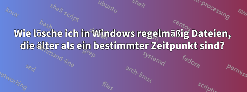 Wie lösche ich in Windows regelmäßig Dateien, die älter als ein bestimmter Zeitpunkt sind?