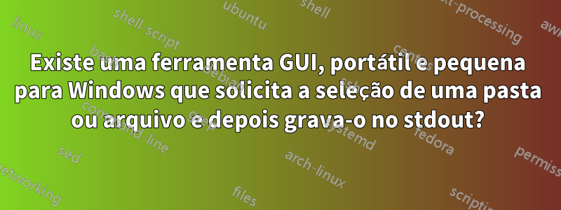 Existe uma ferramenta GUI, portátil e pequena para Windows que solicita a seleção de uma pasta ou arquivo e depois grava-o no stdout?