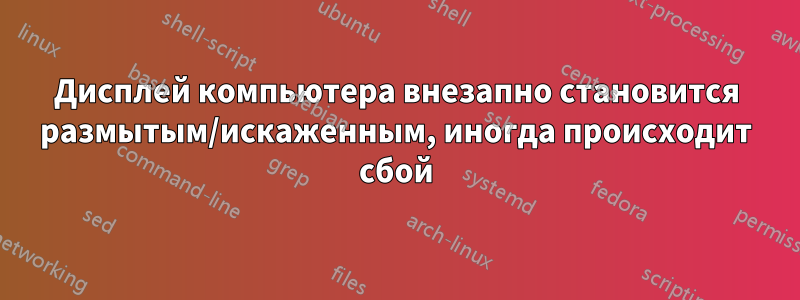 Дисплей компьютера внезапно становится размытым/искаженным, иногда происходит сбой