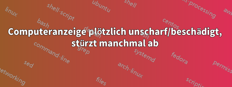 Computeranzeige plötzlich unscharf/beschädigt, stürzt manchmal ab