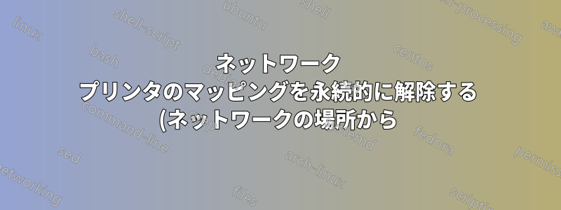 ネットワーク プリンタのマッピングを永続的に解除する (ネットワークの場所から)