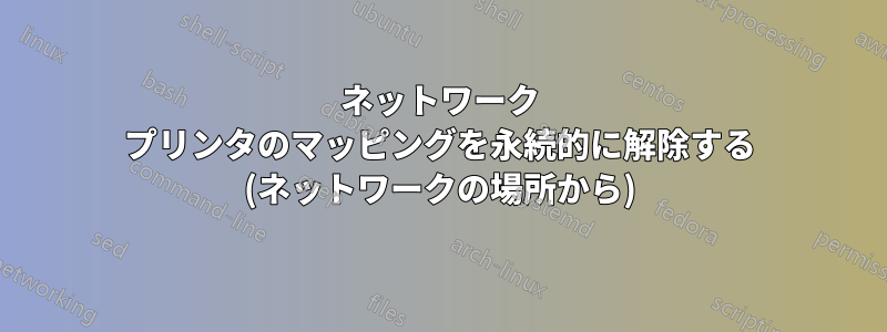 ネットワーク プリンタのマッピングを永続的に解除する (ネットワークの場所から)