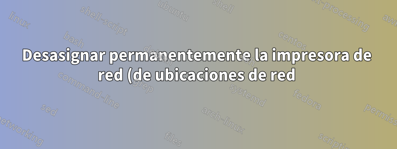 Desasignar permanentemente la impresora de red (de ubicaciones de red)