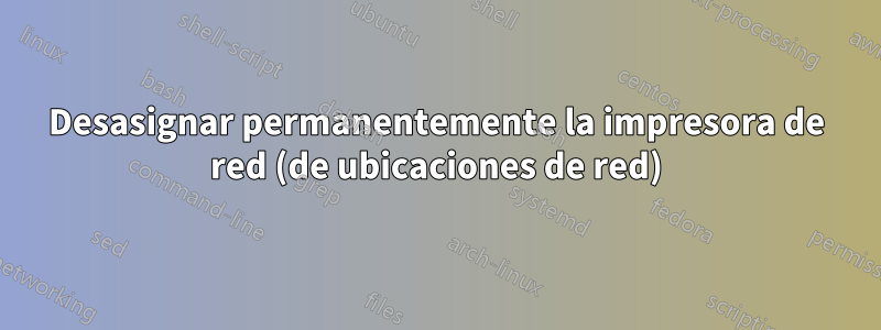 Desasignar permanentemente la impresora de red (de ubicaciones de red)