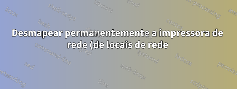 Desmapear permanentemente a impressora de rede (de locais de rede)