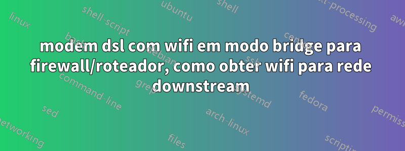 modem dsl com wifi em modo bridge para firewall/roteador, como obter wifi para rede downstream