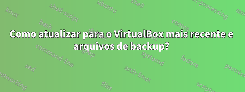 Como atualizar para o VirtualBox mais recente e arquivos de backup?