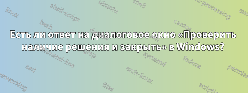 Есть ли ответ на диалоговое окно «Проверить наличие решения и закрыть» в Windows?