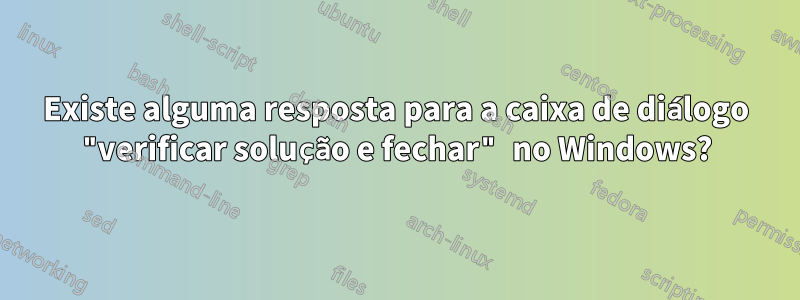 Existe alguma resposta para a caixa de diálogo "verificar solução e fechar" no Windows?