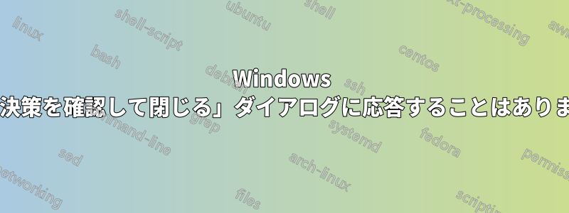 Windows の「解決策を確認して閉じる」ダイアログに応答することはありますか?