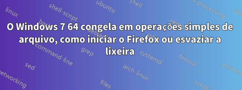 O Windows 7 64 congela em operações simples de arquivo, como iniciar o Firefox ou esvaziar a lixeira