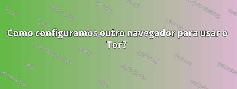 Como configuramos outro navegador para usar o Tor? 