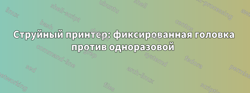 Струйный принтер: фиксированная головка против одноразовой 