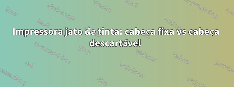 Impressora jato de tinta: cabeça fixa vs cabeça descartável 