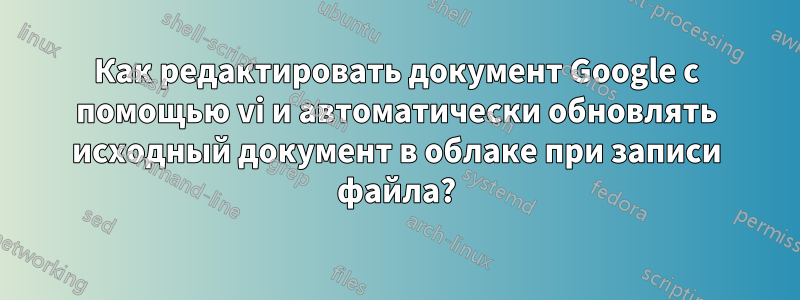 Как редактировать документ Google с помощью vi и автоматически обновлять исходный документ в облаке при записи файла?