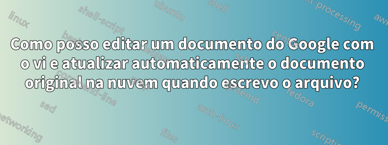 Como posso editar um documento do Google com o vi e atualizar automaticamente o documento original na nuvem quando escrevo o arquivo?