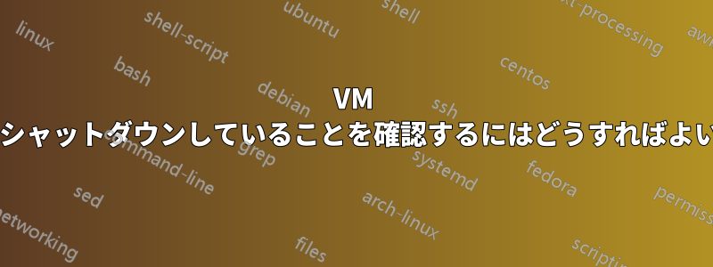 VM が適切にシャットダウンしていることを確認するにはどうすればよいですか?